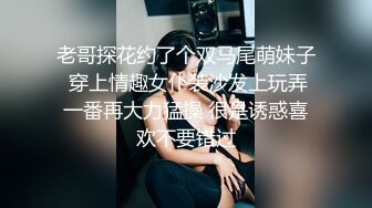 老哥探花约了个双马尾萌妹子 穿上情趣女仆装沙发上玩弄一番再大力猛操 很是诱惑喜欢不要错过