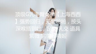 顶级G乳丰臀女神【上海西西】强势回归，无套啪啪，按头深喉插到吐，足交 乳交 道具紫薇 完美榨精姬