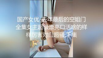 国产女优-去年最后的空姐门全集女主超级漂亮口活啥的样样厉害对白超骚,下集