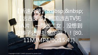 【新速片遞】&nbsp;&nbsp;【远古资源】韩国远古TV无码A片，一男战二女，没想到这棒子还是挺猛的嘛！！[80.11M/MP4/00:15:43]