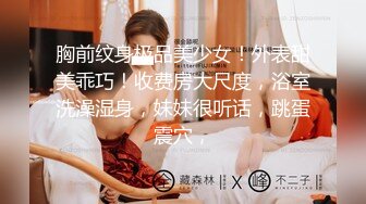 胸前纹身极品美少女！外表甜美乖巧！收费房大尺度，浴室洗澡湿身，妹妹很听话，跳蛋震穴，