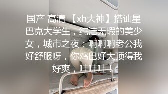 国产 高清 【xh大神】搭讪星巴克大学生，纯洁无瑕的美少女，城市之夜：啊啊啊老公我好舒服呀，你鸡巴好大顶得我好爽，哇哇哇！