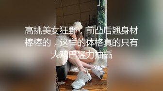 高挑美女狂野，前凸后翘身材棒棒的，这样的体格真的只有大鸡巴猛力抽插