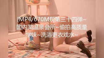 [MP4/670MB]第三十四弹~国内某温泉会所~偷拍高质量学妹~洗浴更衣戏水~