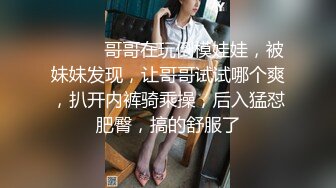 ❤️❤️哥哥在玩倒模娃娃，被妹妹发现，让哥哥试试哪个爽，扒开内裤骑乘操，后入猛怼肥臀，搞的舒服了