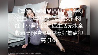 《重磅收费精品福利》入会粉丝团专属91露脸反差女神网红【小蓝】的性福生活无水全收录高颜特骚身材又好撸点很高 (16)