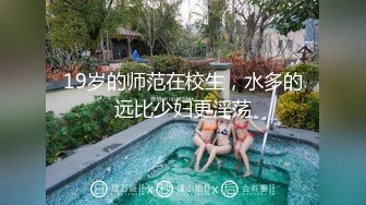 19岁的师范在校生，水多的远比少妇更淫荡