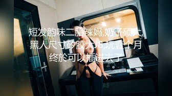 短发韵味二胎辣妈,奶子硕大,黑人尺寸矽胶大J8,玩壹个月终於可以插进去了