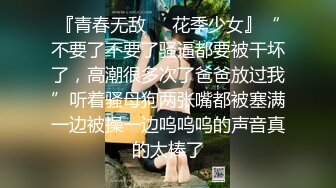 『青春无敌❤️花季少女』“不要了不要了骚逼都要被干坏了，高潮很多次了爸爸放过我”听着骚母狗两张嘴都被塞满一边被操一边呜呜呜的声音真的太棒了