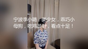 宁波李小璐，美少女，乖巧小母狗，吃鸡颜射，看点十足！