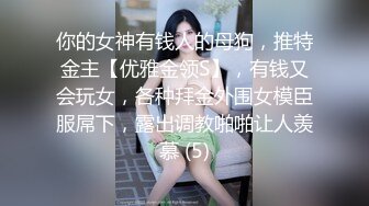 你的女神有钱人的母狗，推特金主【优雅金领S】，有钱又会玩女，各种拜金外围女模臣服屌下，露出调教啪啪让人羡慕 (5)