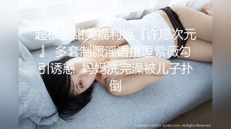 超极品甜美福利姬『许愿次元』 多套制服淫语挑逗紫薇勾引诱惑  妈妈洗完澡被儿子扑倒