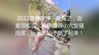 2022最熟阿姨--骚死了，浴室顶呱呱、肉棒插得小穴发骚流浆，巨乳大奶子飘了起来！