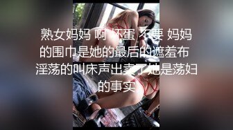 熟女妈妈 啊 坏蛋 不要 妈妈的围巾是她的最后的遮羞布 淫荡的叫床声出卖了她是荡妇的事实