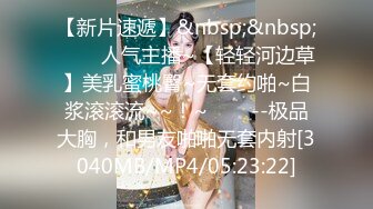 【新片速遞】&nbsp;&nbsp;✨✨✨人气主播~【轻轻河边草】美乳蜜桃臀~无套约啪~白浆滚滚流~~！~✨✨✨--极品大胸，和男友啪啪无套内射[3040MB/MP4/05:23:22]