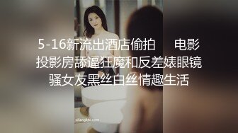 5-16新流出酒店偷拍❤️电影投影房舔逼狂魔和反差婊眼镜骚女友黑丝白丝情趣生活