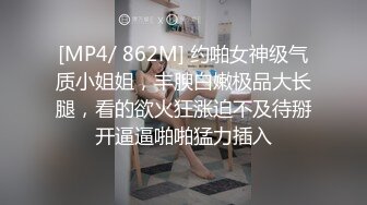 [MP4/ 862M] 约啪女神级气质小姐姐，丰腴白嫩极品大长腿，看的欲火狂涨迫不及待掰开逼逼啪啪猛力插入