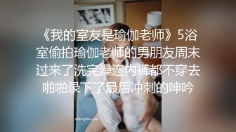 《我的室友是瑜伽老师》5浴室偷拍瑜伽老师的男朋友周末过来了洗完澡连内裤都不穿去啪啪录下了最后冲刺的呻吟