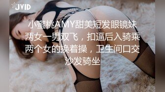 小蜜桃AMY甜美短发眼镜妹两女一男双飞，扣逼后入骑乘两个女的换着操，卫生间口交沙发骑坐