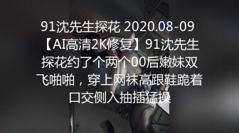 91沈先生探花 2020.08-09 【AI高清2K修复】91沈先生探花约了个两个00后嫩妹双飞啪啪，穿上网袜高跟鞋跪着口交侧入抽插猛操