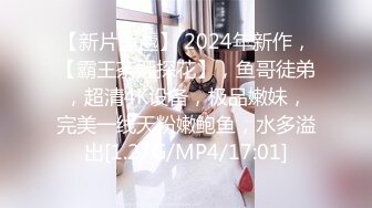 【新片速遞】 2024年新作，【霸王茶姬探花】，鱼哥徒弟，超清4K设备，极品嫩妹，完美一线天粉嫩鲍鱼，水多溢出[1.27G/MP4/17:01]