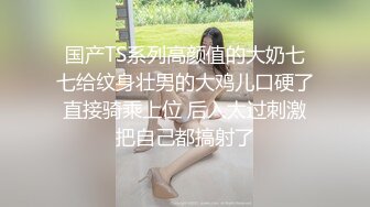 国产TS系列高颜值的大奶七七给纹身壮男的大鸡儿口硬了直接骑乘上位 后入太过刺激把自己都搞射了