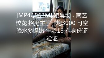 [MP4/ 963M] 凌晨场，南艺校花 招男主，一炮3000 可空降水多逼嫩 年龄18 有身份证验证