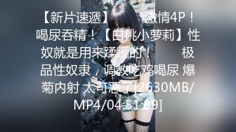 【新片速遞】 ✨✨✨激情4P！喝尿吞精！【白桃小萝莉】性奴就是用来蹂躏的！✨✨✨极品性奴隶，调教吃鸡喝尿 爆菊内射 太可恶了[2630MB/MP4/04:51:09]