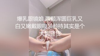 爆乳眼镜娘 两颗浑圆巨乳又白又嫩戴眼镜装矜持其实是个大胸骚货