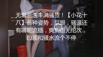 无套三通丰满骚货！【小花十八】各种姿势，屁眼，骚逼还有嘴轮流插，爽到语无伦次，白浆和骚水流个不停