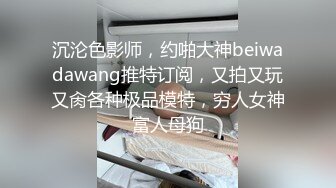 沉沦色影师，约啪大神beiwadawang推特订阅，又拍又玩又肏各种极品模特，穷人女神富人母狗