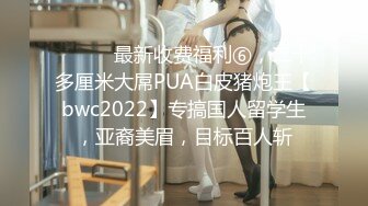 ⚫️⚫️最新收费福利⑥，二十多厘米大屌PUA白皮猪炮王【bwc2022】专搞国人留学生，亚裔美眉，目标百人斩